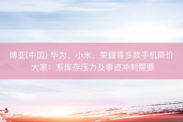 博亚(中国) 华为、小米、荣耀等多款手机降价 大家：系库存压力及事迹冲刺需要
