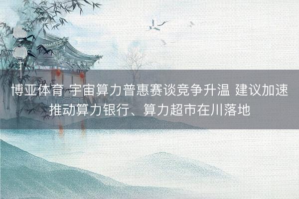 博亚体育 宇宙算力普惠赛谈竞争升温 建议加速推动算力银行、算力超市在川落地