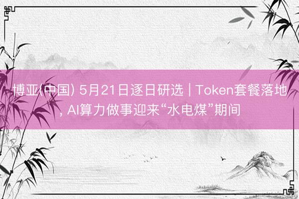博亚(中国) 5月21日逐日研选 | Token套餐落地, AI算力做事迎来“水电煤”期间