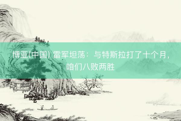 博亚(中国) 雷军坦荡：与特斯拉打了十个月，咱们八败两胜