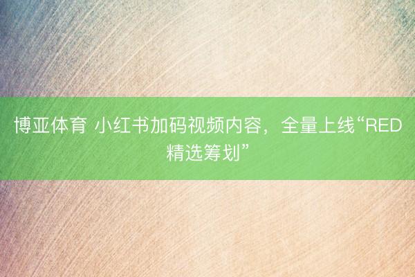博亚体育 小红书加码视频内容，全量上线“RED精选筹划”