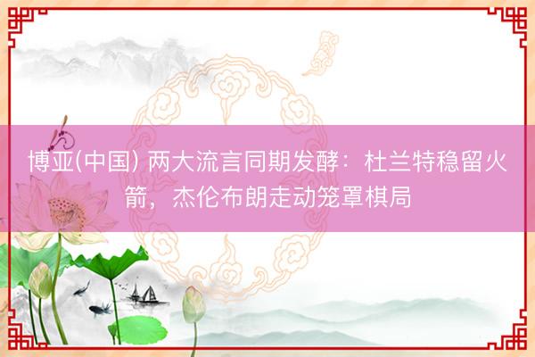 博亚(中国) 两大流言同期发酵：杜兰特稳留火箭，杰伦布朗走动笼罩棋局