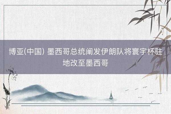 博亚(中国) 墨西哥总统阐发伊朗队将寰宇杯驻地改至墨西哥