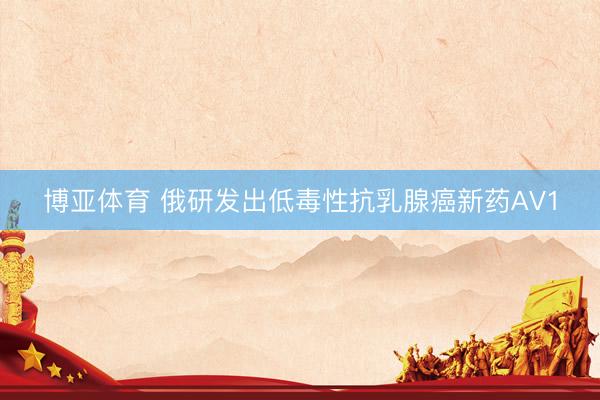 博亚体育 俄研发出低毒性抗乳腺癌新药AV1