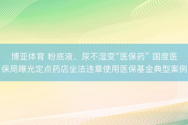 博亚体育 粉底液、尿不湿变“医保药” 国度医保局曝光定点药店坐法违章使用医保基金典型案例