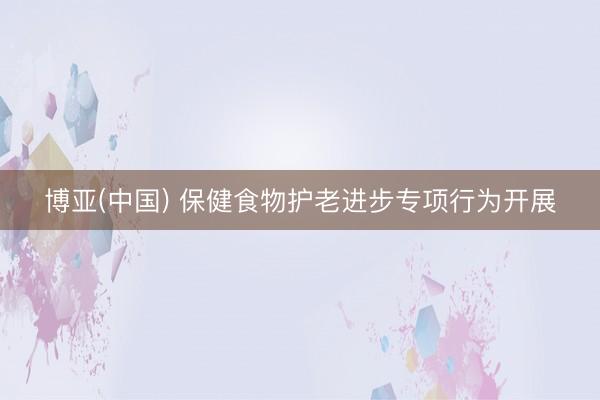 博亚(中国) 保健食物护老进步专项行为开展