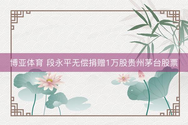 博亚体育 段永平无偿捐赠1万股贵州茅台股票