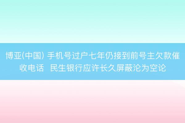 博亚(中国) 手机号过户七年仍接到前号主欠款催收电话  民生银行应许长久屏蔽沦为空论