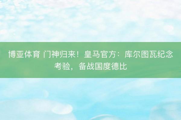 博亚体育 门神归来！皇马官方：库尔图瓦纪念考验，备战国度德比