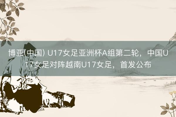 博亚(中国) U17女足亚洲杯A组第二轮，中国U17女足对阵越南U17女足，<a href=