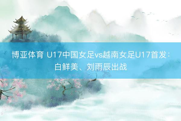 博亚体育 U17中国女足vs越南女足U17首发：白鲜美、刘雨辰出战