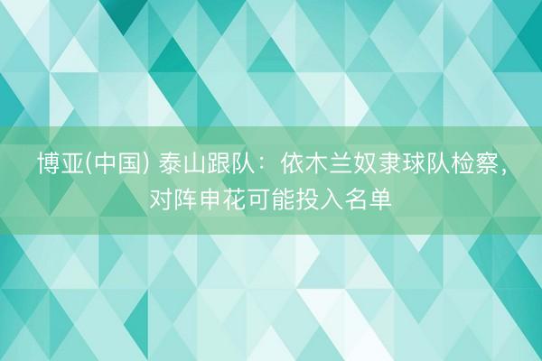 博亚(中国) 泰山跟队：依木兰奴隶球队检察，对阵申花可能投入名单