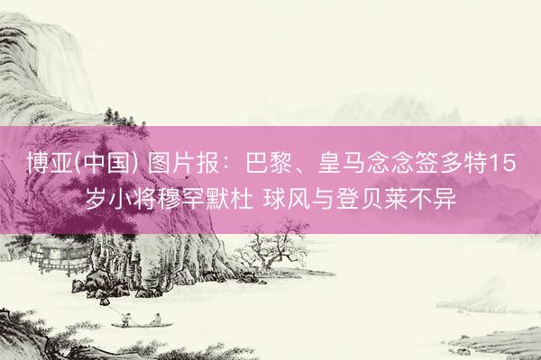 博亚(中国) 图片报：巴黎、皇马念念签多特15岁小将穆罕默杜 球风与登贝莱不异