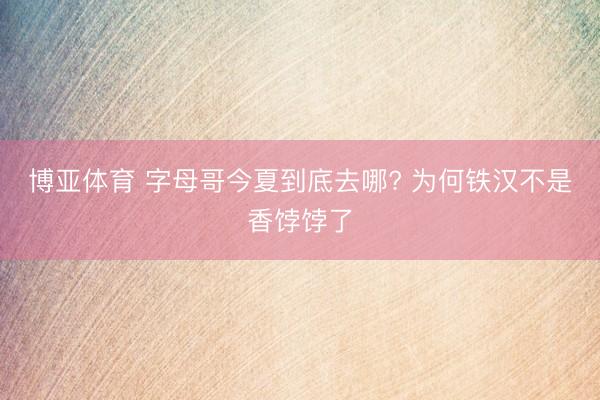 博亚体育 字母哥今夏到底去哪? 为何铁汉不是香饽饽了