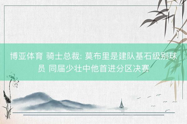 博亚体育 骑士总裁: 莫布里是建队基石级别球员 同届少壮中他首进分区决赛