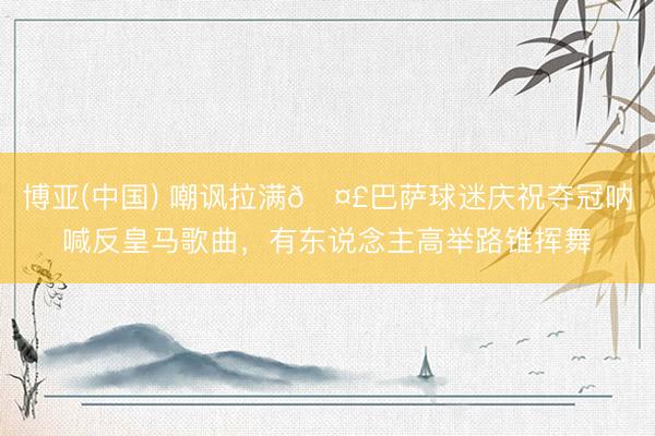 博亚(中国) 嘲讽拉满🤣巴萨球迷庆祝夺冠呐喊反皇马歌曲，有东说念主高举路锥挥舞