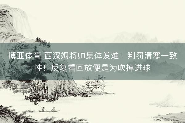 博亚体育 西汉姆将帅集体发难：判罚清寒一致性！反复看回放便是为吹掉进球