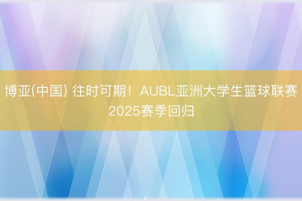 博亚(中国) 往时可期！AUBL亚洲大学生篮球联赛2025赛季回归