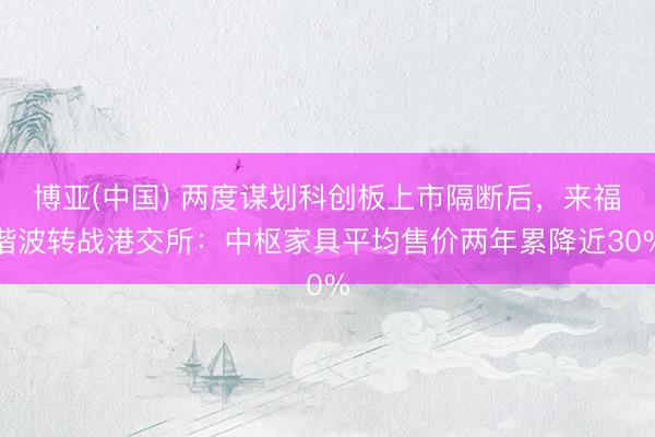 博亚(中国) 两度谋划科创板上市隔断后，来福谐波转战港交所：中枢家具平均售价两年累降近30%