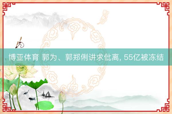 博亚体育 郭为、郭郑俐讲求仳离， 55亿被冻结