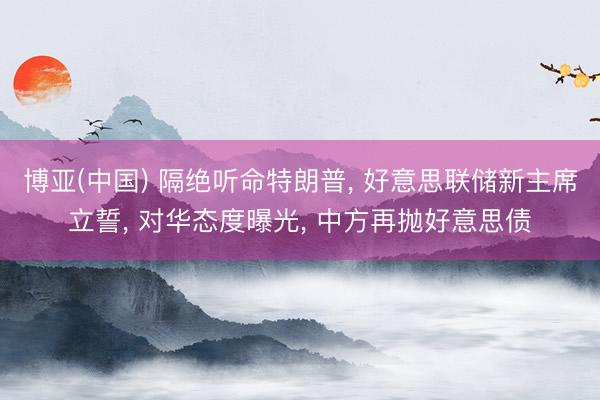 博亚(中国) 隔绝听命特朗普， 好意思联储新主席立誓， 对华态度曝光， 中方再抛好意思债