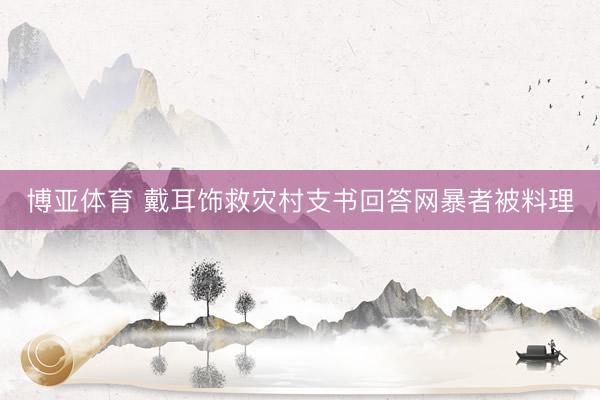 博亚体育 戴耳饰救灾村支书回答网暴者被料理