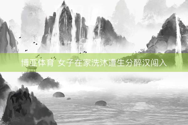 博亚体育 女子在家洗沐遭生分醉汉闯入