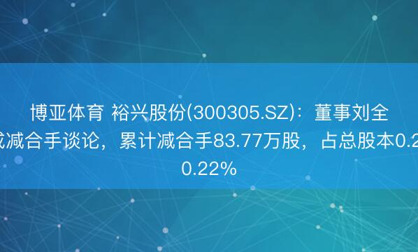 博亚体育 裕兴股份(300305.SZ):董事刘全完成减合手谈论,累计减合手83.77万股,占总股本0.22%