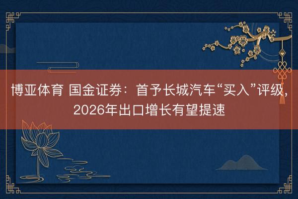 博亚体育 国金证券：首予长城汽车“买入”评级，2026年出口增长有望提速