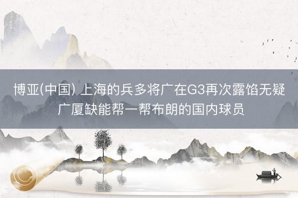 博亚(中国) 上海的兵多将广在G3再次露馅无疑 广厦缺能帮一帮布朗的国内球员