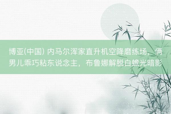 博亚(中国) 内马尔浑家直升机空降磨练场，俩男儿乖巧粘东说念主，布鲁娜解脱白蟾光暗影