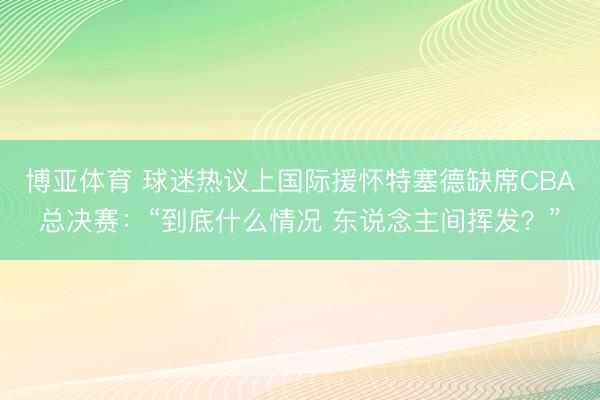 博亚体育 球迷热议上国际援怀特塞德缺席CBA总决赛：“到底什么情况 东说念主间挥发？”