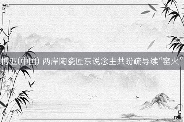 博亚(中国) 两岸陶瓷匠东说念主共盼疏导续“窑火”