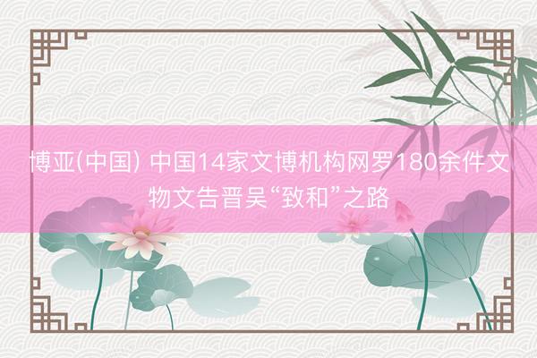 博亚(中国) 中国14家文博机构网罗180余件文物文告晋吴“致和”之路