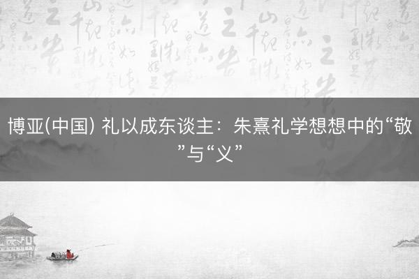 博亚(中国) 礼以成东谈主：朱熹礼学想想中的“敬”与“义”