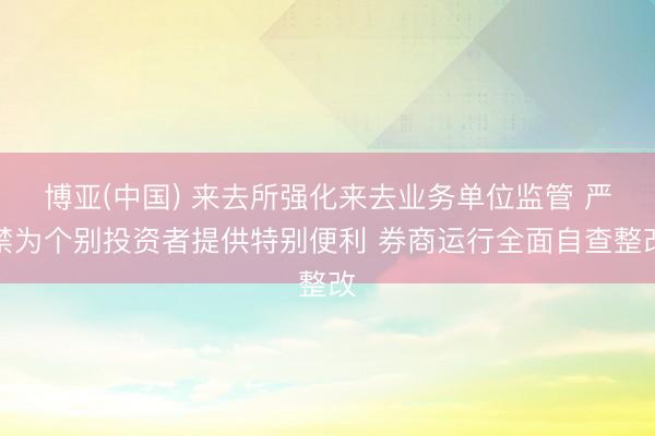 博亚(中国) 来去所强化来去业务单位监管 严禁为个别投资者提供特别便利 券商运行全面自查整改