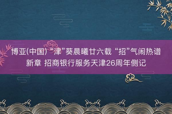 博亚(中国) “津”葵晨曦廿六载 “招”气闹热谱新章 招商银行服务天津26周年侧记