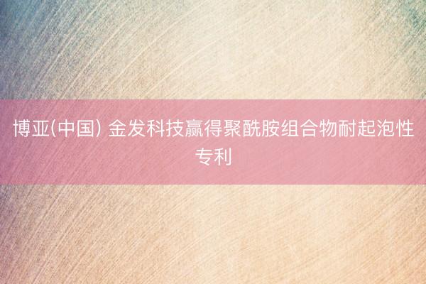 博亚(中国) 金发科技赢得聚酰胺组合物耐起泡性专利