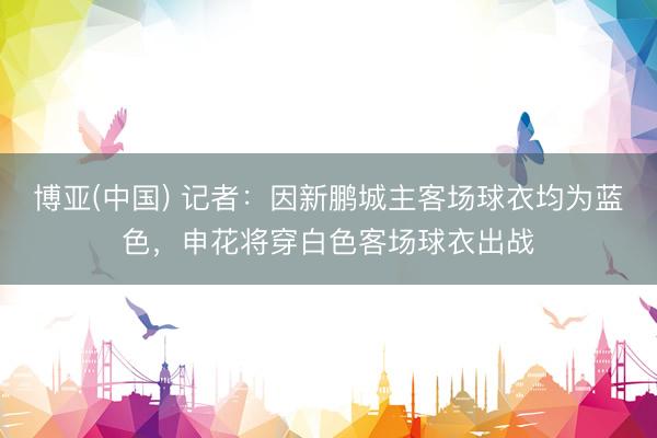 博亚(中国) 记者：因新鹏城主客场球衣均为蓝色，申花将穿白色