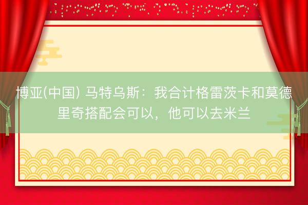 博亚(中国) 马特乌斯：我合计格雷茨卡和莫德里奇搭配会可以，