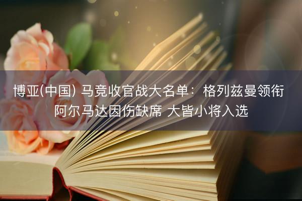 博亚(中国) 马竞收官战大名单：格列兹曼领衔 阿尔马达因伤缺席 大皆小将入选