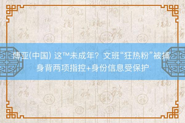 博亚(中国) 这™未成年？文班“狂热粉”被捕 身背两项指控+身份信息受保护