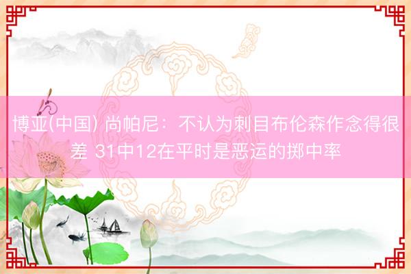 博亚(中国) 尚帕尼：不认为刺目布伦森作念得很差 31中12在平时是恶运的掷中率