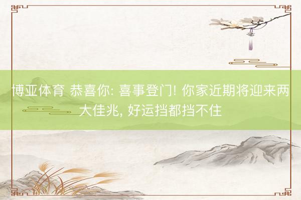 博亚体育 恭喜你: 喜事登门! 你家近期将迎来两大佳兆， 好运挡都挡不住