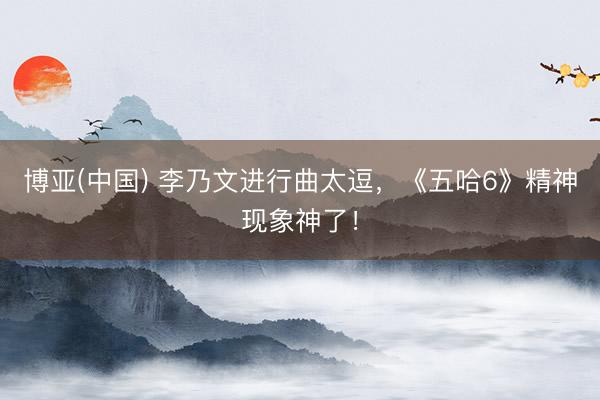 博亚(中国) 李乃文进行曲太逗，《五哈6》精神现象神了！