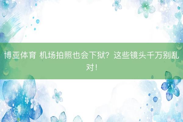 博亚体育 机场拍照也会下狱？这些镜头千万别乱对！