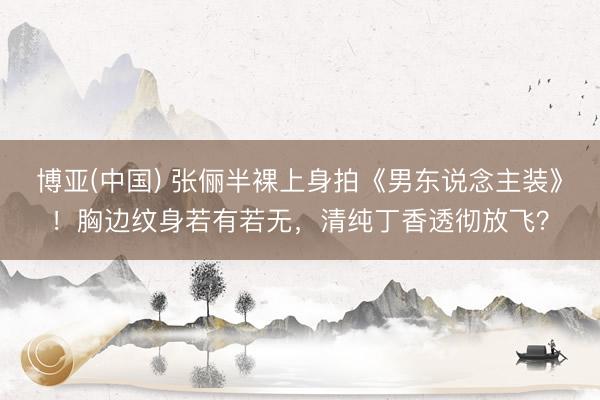 博亚(中国) 张俪半裸上身拍《男东说念主装》！胸边纹身若有若无，清纯丁香透彻放飞？