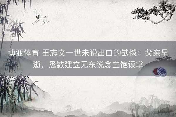 博亚体育 王志文一世未说出口的缺憾：父亲早逝，悉数建立无东说念主饱读掌