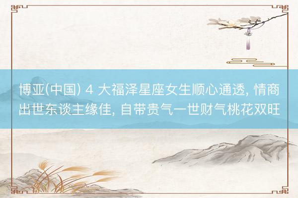 博亚(中国) 4 大福泽星座女生顺心通透， 情商出世东谈主缘佳， 自带贵气一世财气桃花双旺