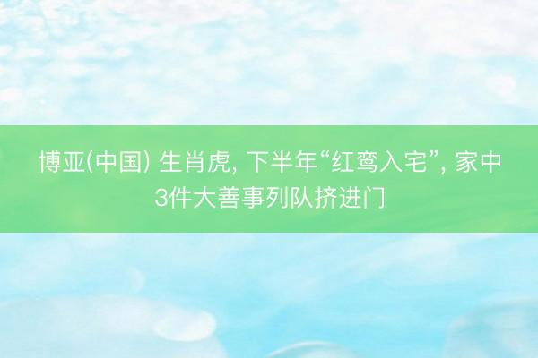 博亚(中国) 生肖虎， 下半年“红鸾入宅”， 家中3件大善事列队挤进门